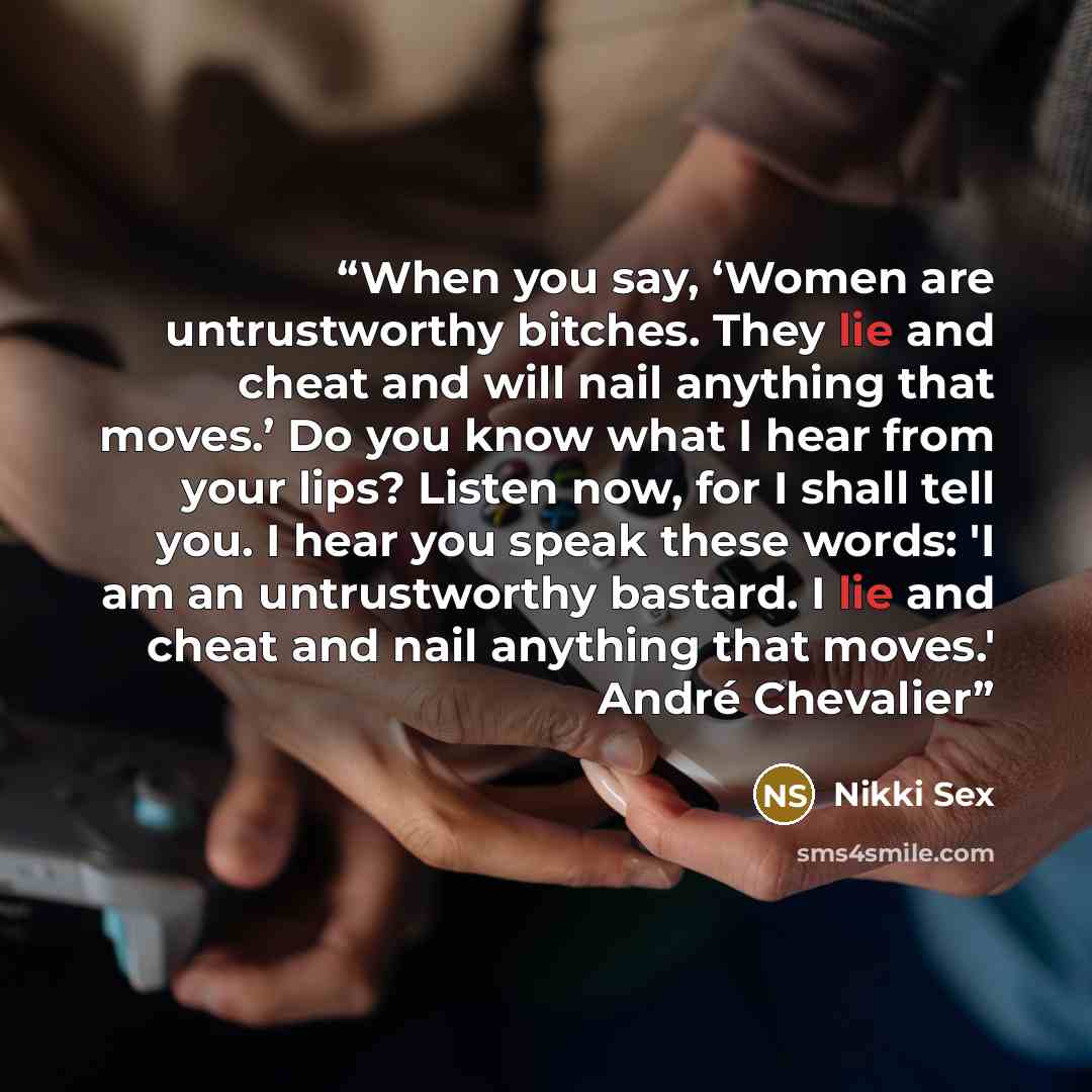 “When you say, ‘Women are untrustworthy bitches. They lie and cheat and will nail anything that moves.’ Do you know what I hear from your lips? Listen now, for I shall tell you. I hear you speak these words: 'I am an untrustworthy bastard. I lie and cheat and nail anything that moves.' André…” quote by Nikki Sex