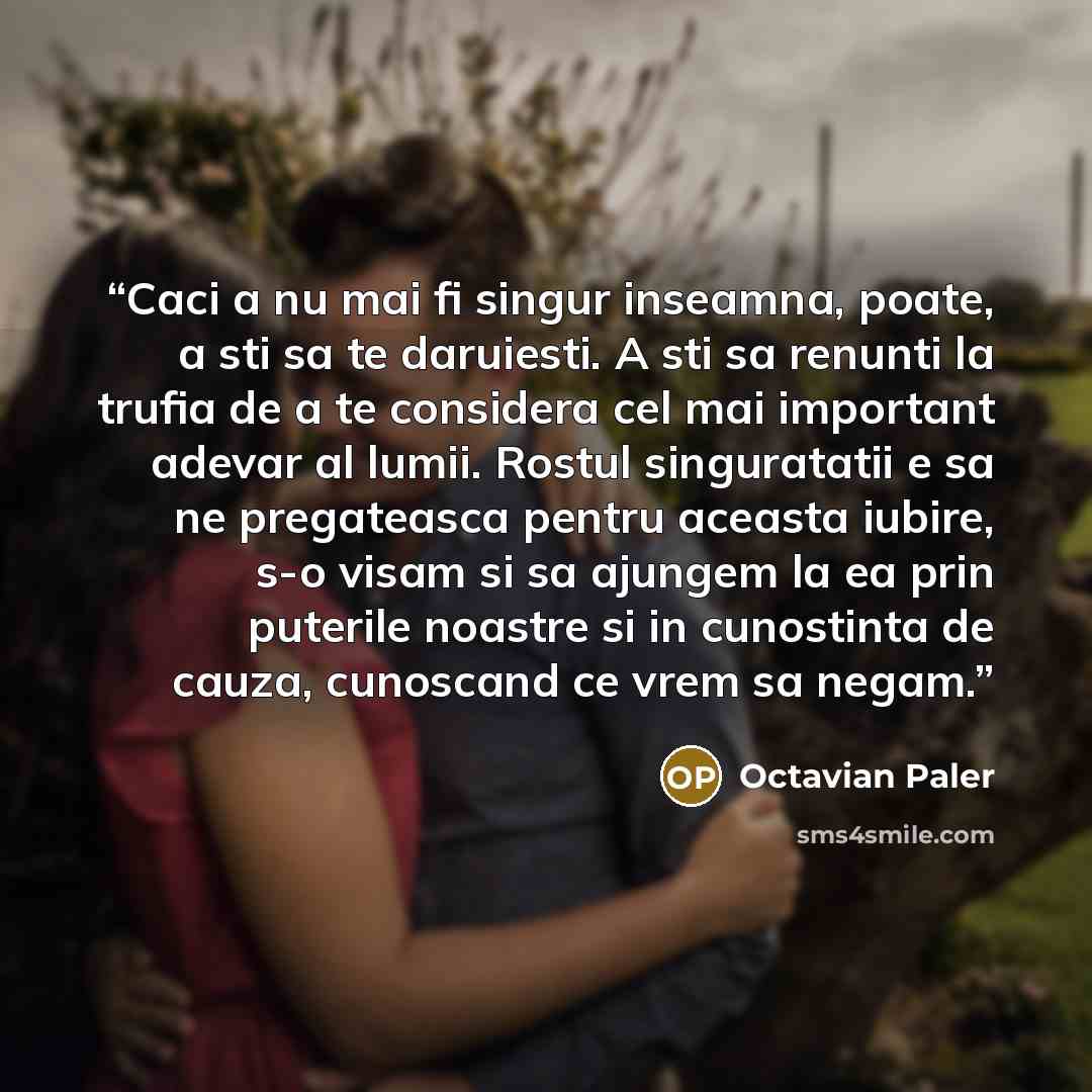 “Caci a nu mai fi singur inseamna, poate, a sti sa te daruiesti. A sti sa renunti la trufia de a te considera cel mai important adevar al lumii. Rostul singuratatii e sa ne pregateasca pentru aceasta iubire, s-o visam si sa ajungem la ea prin puterile noastre si in cunostinta de cauza, cunoscand ce…” quote by Octavian Paler