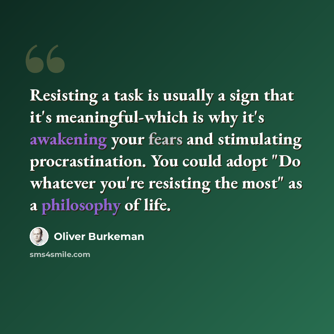 “Resisting a task is usually a sign that it's meaningful-which is why it's awakening your fears and stimulating procrastination. You could adopt "Do whatever you're resisting the most" as a philosophy of life.” quote by Oliver Burkeman