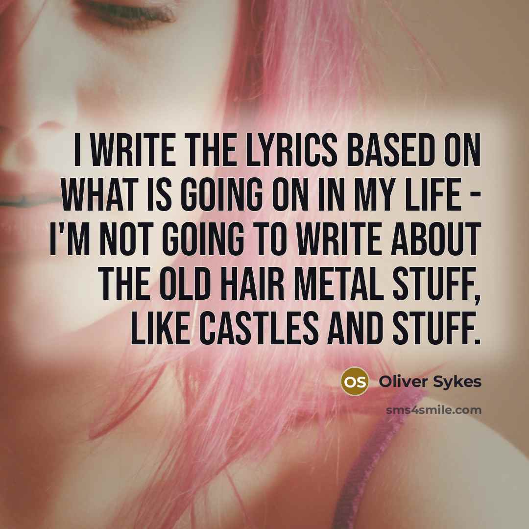 “I write the lyrics based on what is going on in my life - I'm not going to write about the old hair metal stuff, like castles and stuff.” quote by Oliver Sykes