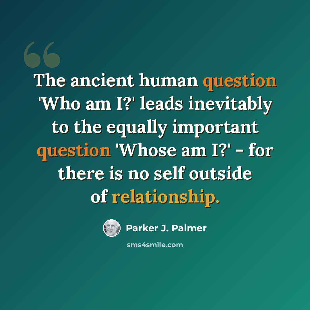 “The ancient human question 'Who am I?' leads inevitably to the equally important question 'Whose am I?' - for there is no self outside of relationship.” quote by Parker J. Palmer
