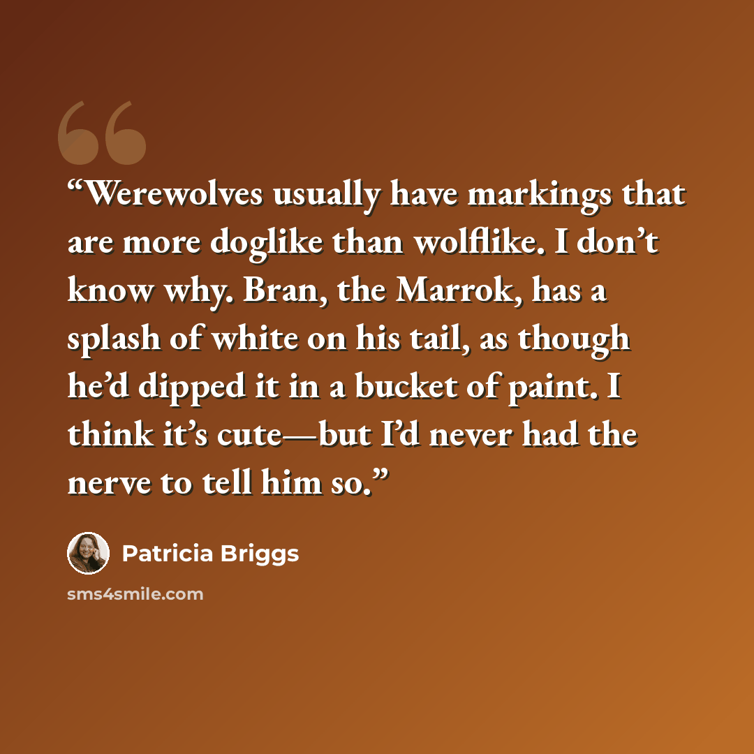 “Werewolves usually have markings that are more doglike than wolflike. I don’t know why. Bran, the Marrok, has a splash of white on his tail, as though he’d dipped it in a bucket of paint. I think it’s cute—but I’d never had the nerve to tell him so.” quote by Patricia Briggs