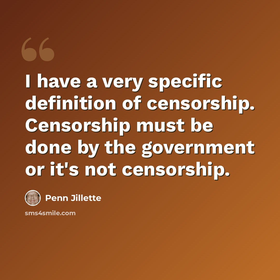 “I have a very specific definition of censorship. Censorship must be done by the government or it's not censorship.” quote by Penn Jillette