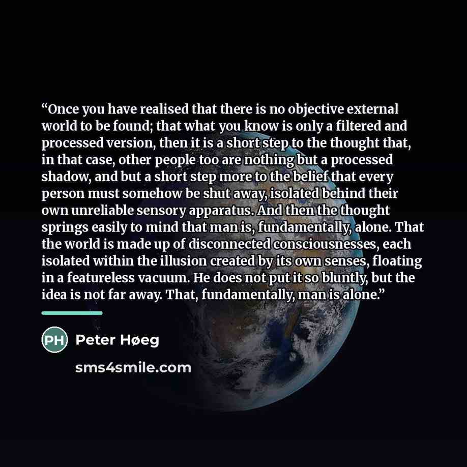 “Once you have realised that there is no objective external world to be found; that what you know is only a filtered and processed version, then it is a short step to the thought that, in that case, other people too are nothing but a processed shadow, and but a short step more to the belief that…” quote by Peter Høeg