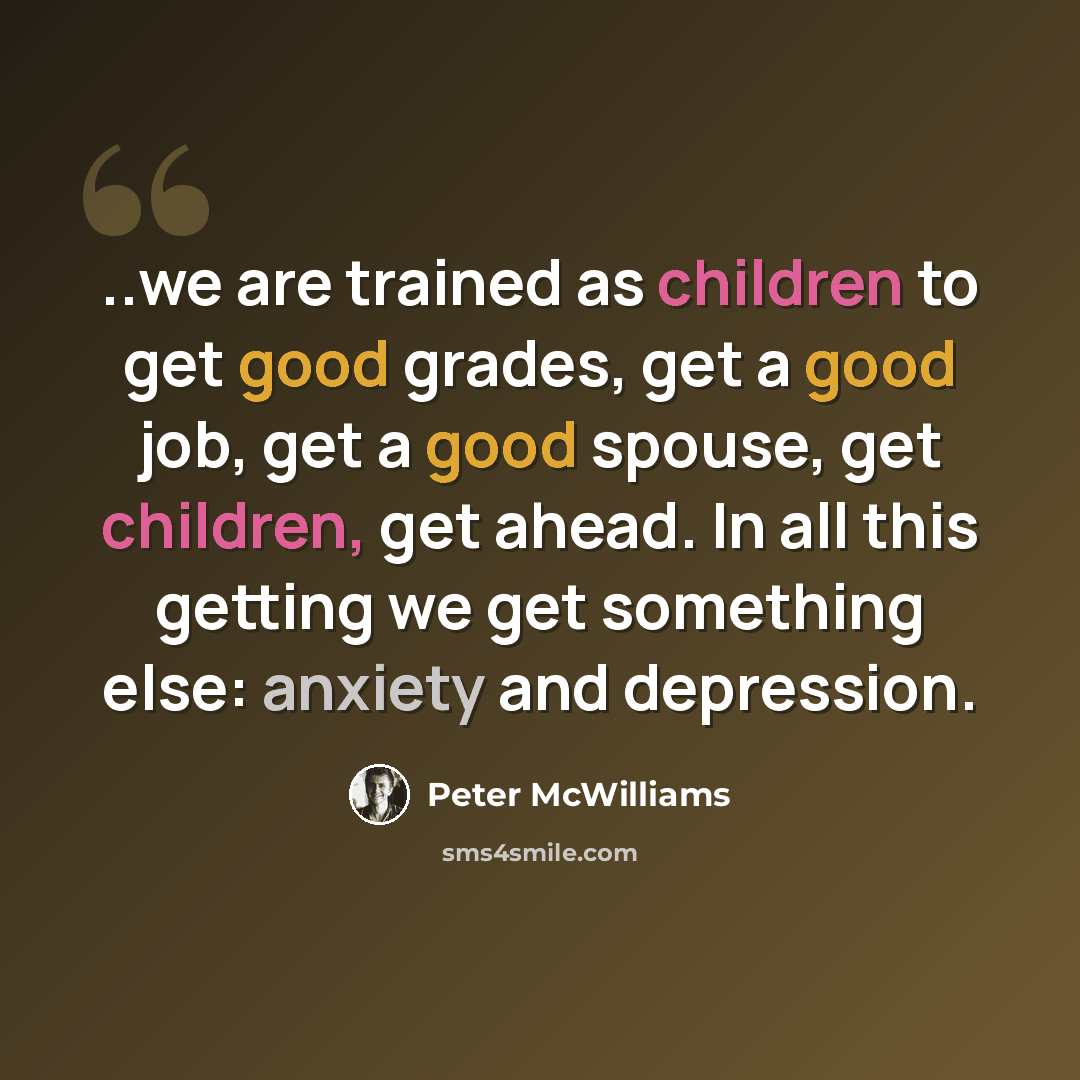 “..we are trained as children to get good grades, get a good job, get a good spouse, get children, get ahead. In all this getting we get something else: anxiety and depression.” quote by Peter McWilliams