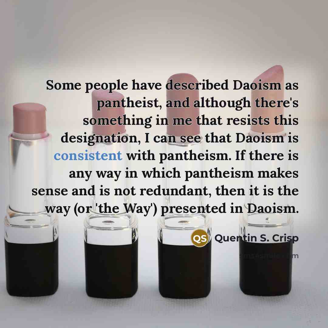 “Some people have described Daoism as pantheist, and although there's something in me that resists this designation, I can see that Daoism is consistent with pantheism. If there is any way in which pantheism makes sense and is not redundant, then it is the way (or 'the Way') presented in Daoism.” quote by Quentin S. Crisp