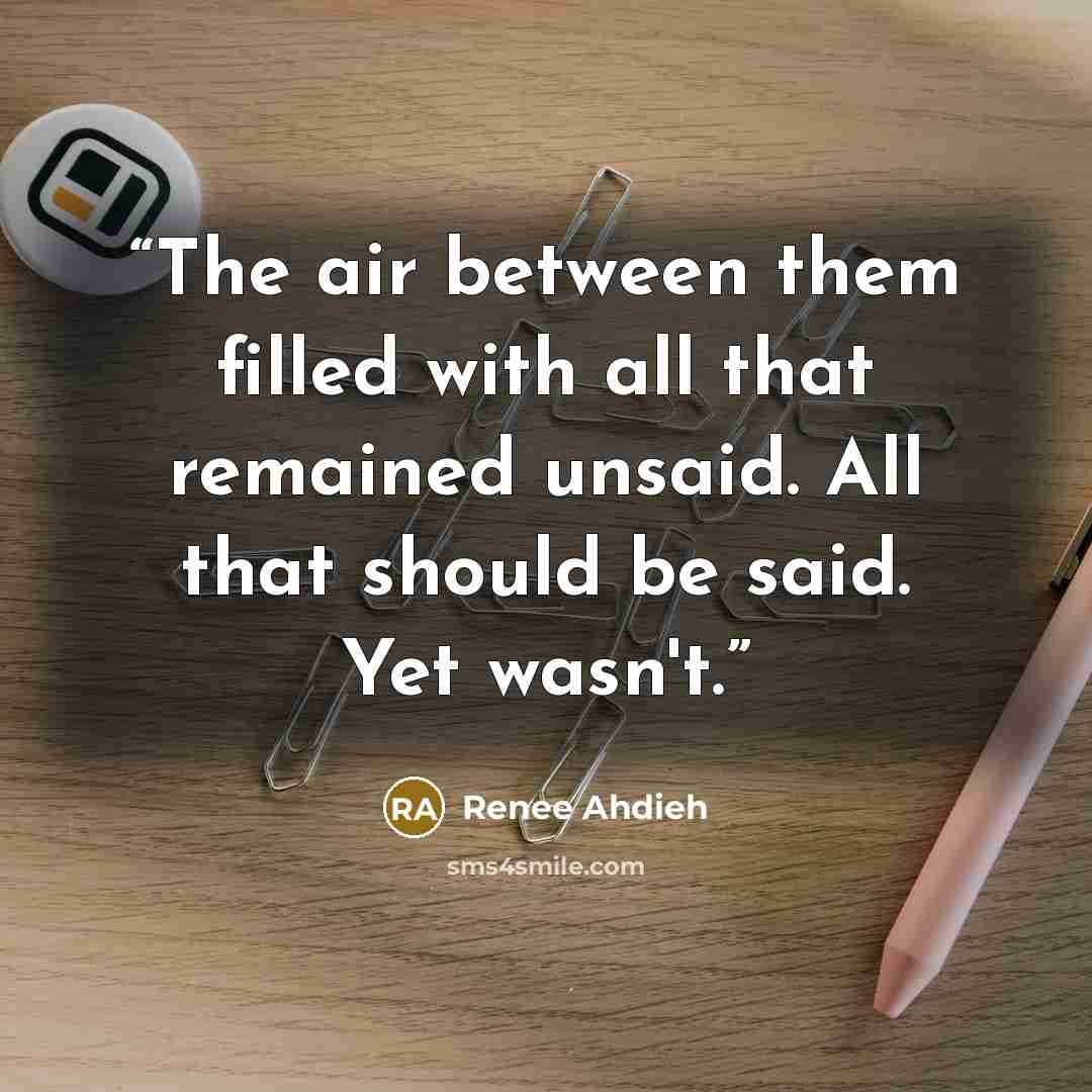 “The air between them filled with all that remained unsaid. All that should be said. Yet wasn't.” quote by Renee Ahdieh