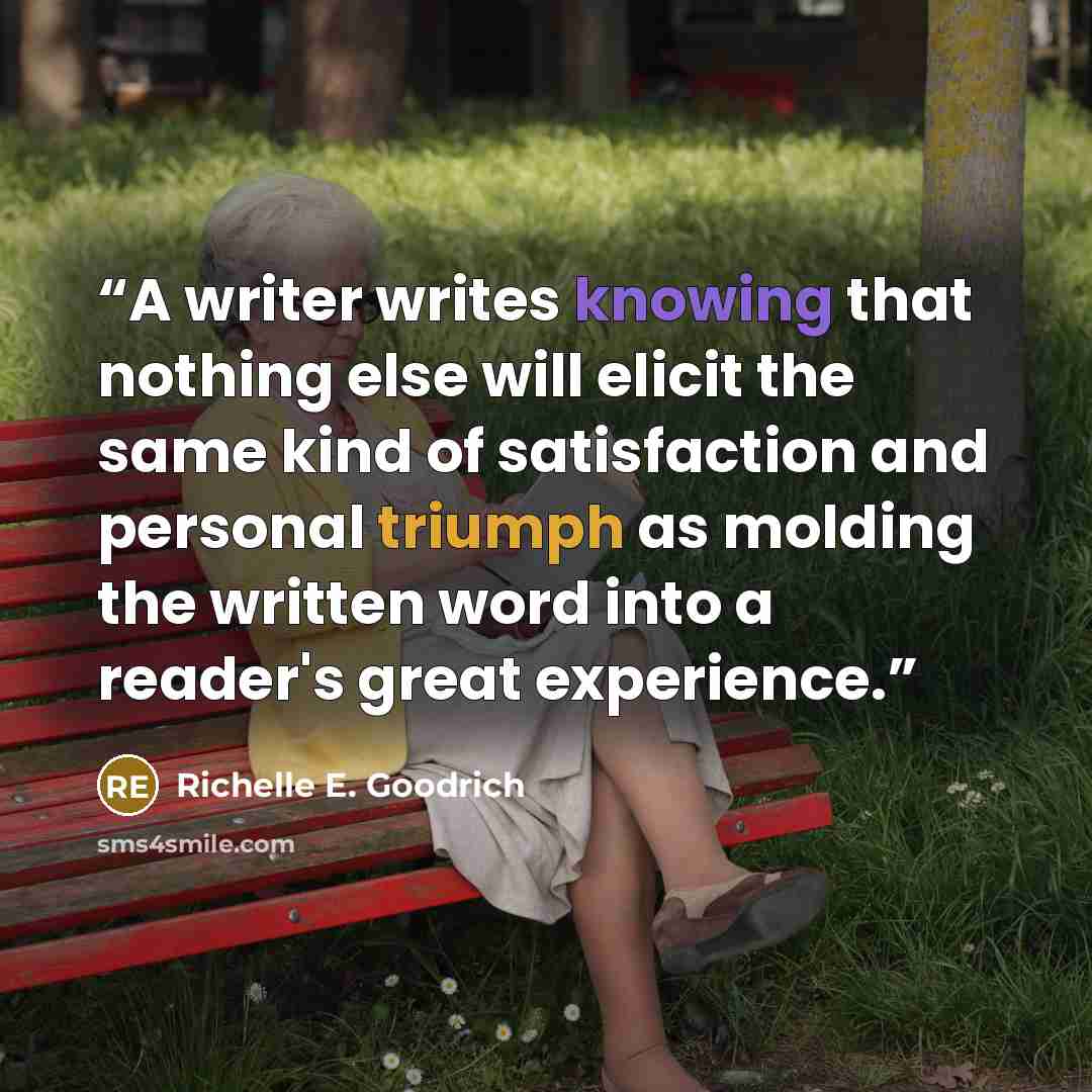 “A writer writes knowing that nothing else will elicit the same kind of satisfaction and personal triumph as molding the written word into a reader's great experience.” quote by Richelle E. Goodrich