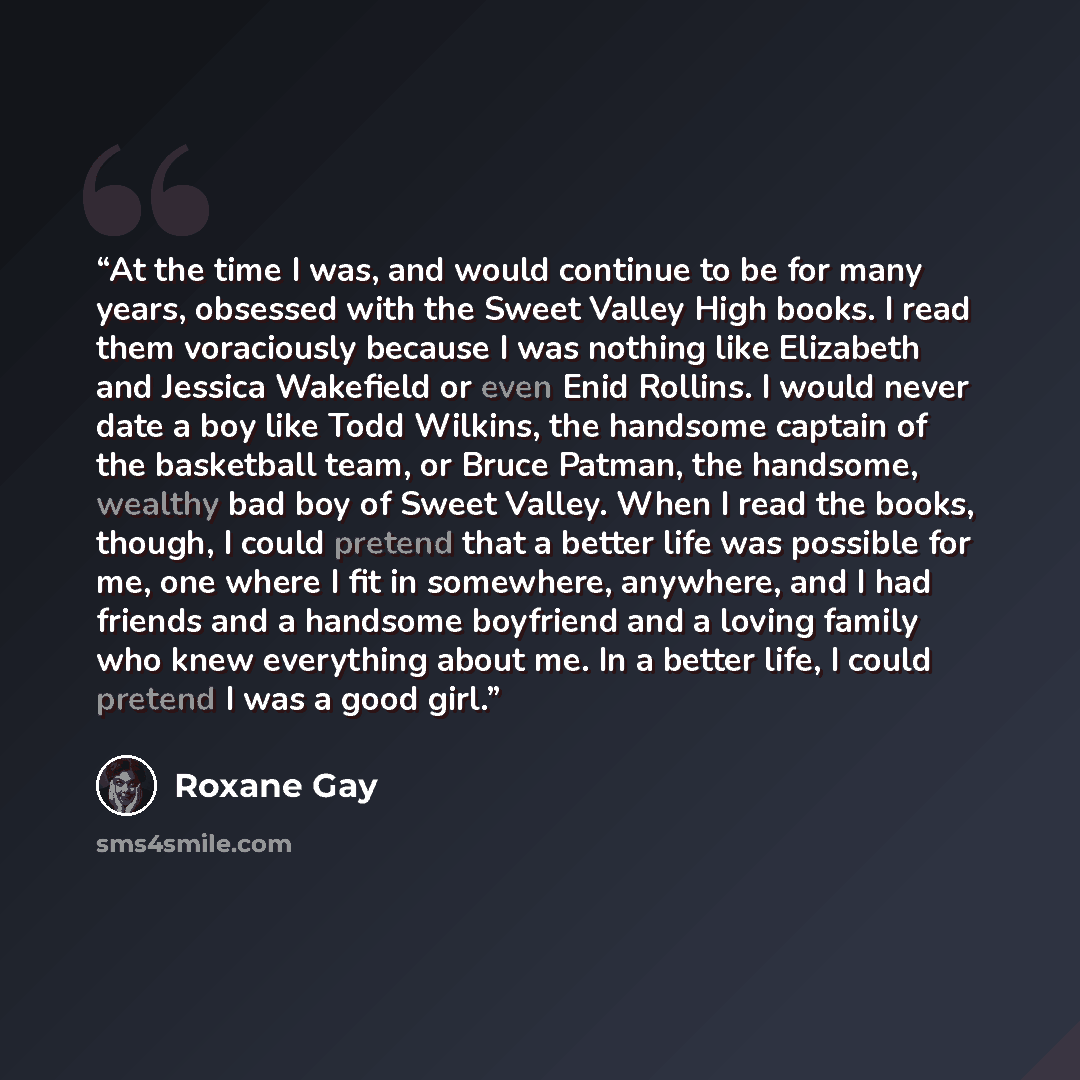 “At the time I was, and would continue to be for many years, obsessed with the Sweet Valley High books. I read them voraciously because I was nothing like Elizabeth and Jessica Wakefield or even Enid Rollins. I would never date a boy like Todd Wilkins, the handsome captain of the basketball team…” quote by Roxane Gay