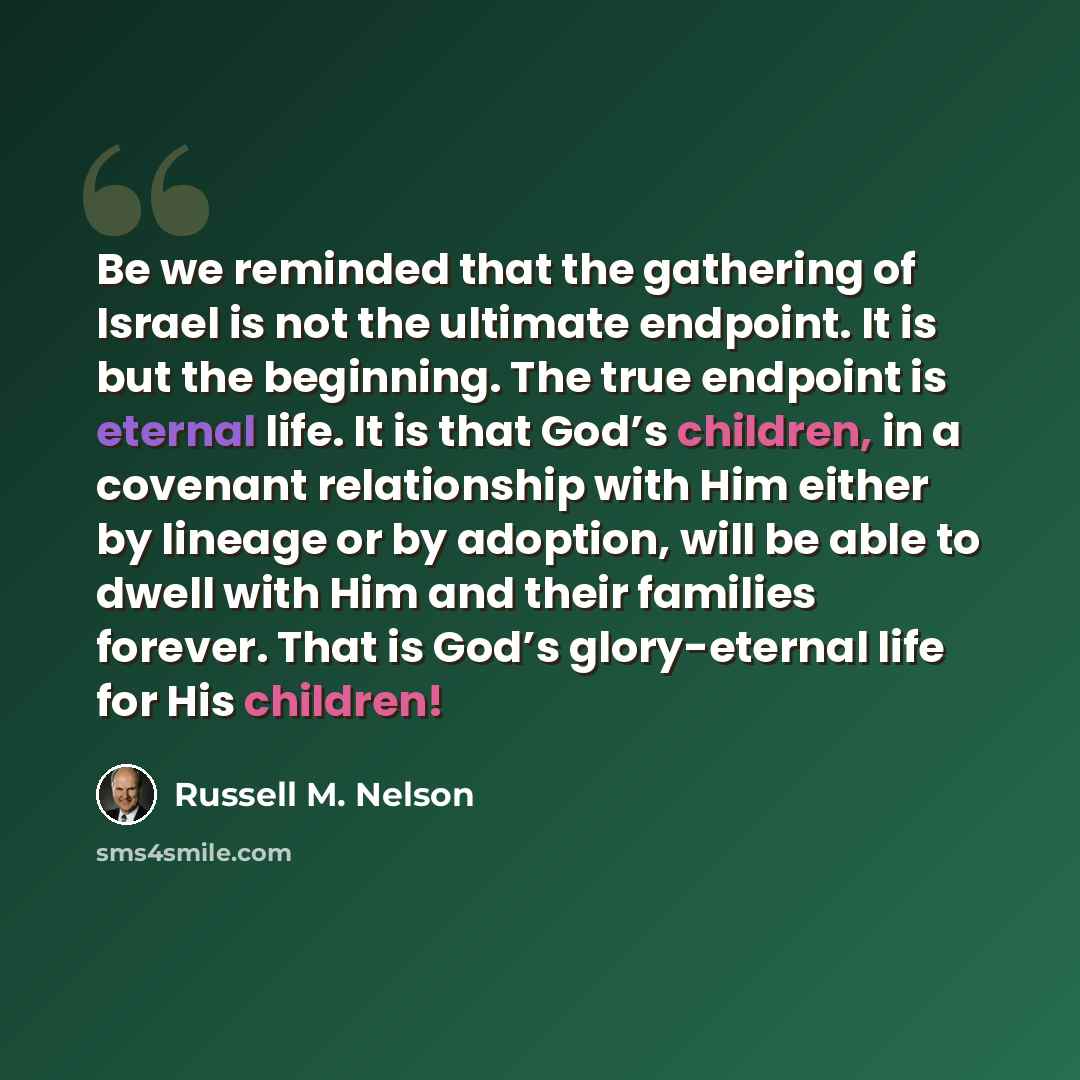 “Be we reminded that the gathering of Israel is not the ultimate endpoint. It is but the beginning. The true endpoint is eternal life. It is that God’s children, in a covenant relationship with Him either by lineage or by adoption, will be able to dwell with Him and their families forever. That is…” quote by Russell M. Nelson