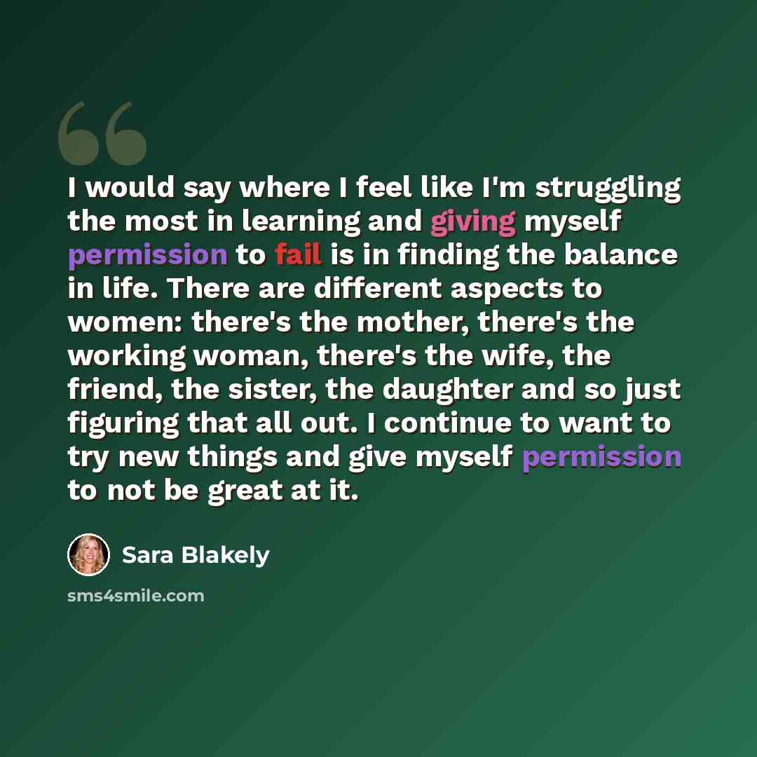 “I would say where I feel like I'm struggling the most in learning and giving myself permission to fail is in finding the balance in life. There are different aspects to women: there's the mother, there's the working woman, there's the wife, the friend, the sister, the daughter and so just figuring…” quote by Sara Blakely