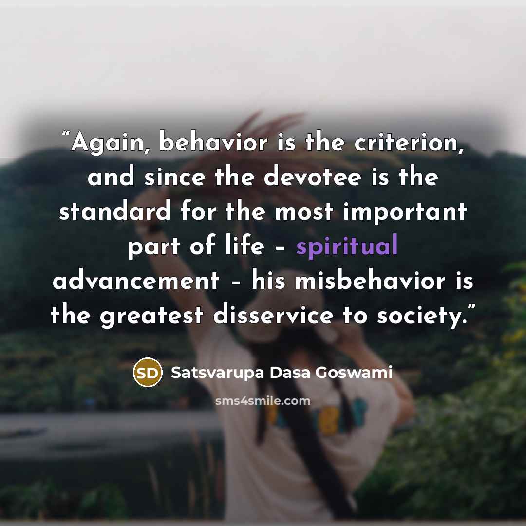 “Again, behavior is the criterion, and since the devotee is the standard for the most important part of life – spiritual advancement – his misbehavior is the greatest disservice to society.” quote by Satsvarupa Dasa Goswami