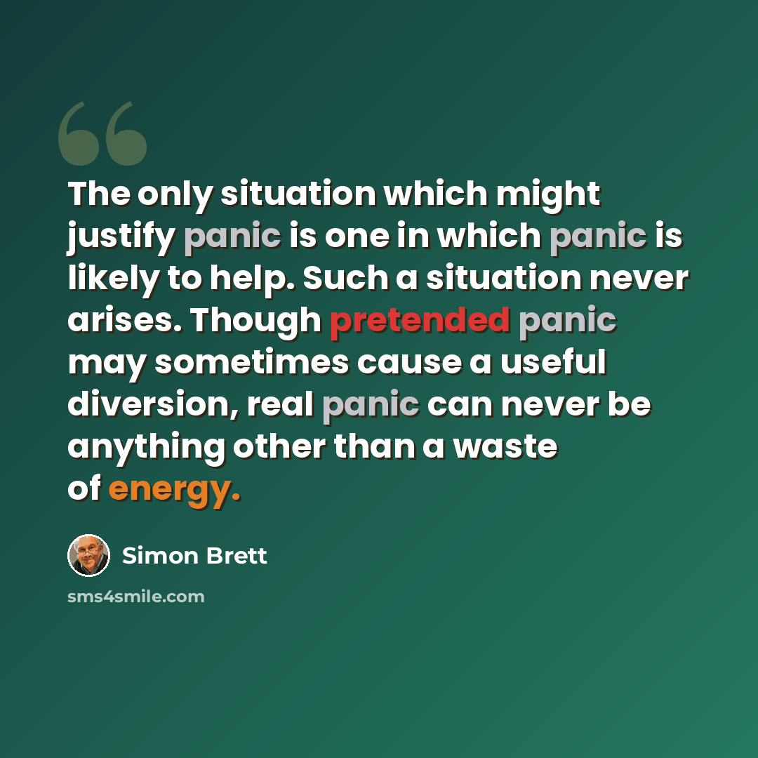 “The only situation which might justify panic is one in which panic is likely to help. Such a situation never arises. Though pretended panic may sometimes cause a useful diversion, real panic can never be anything other than a waste of energy.” quote by Simon Brett