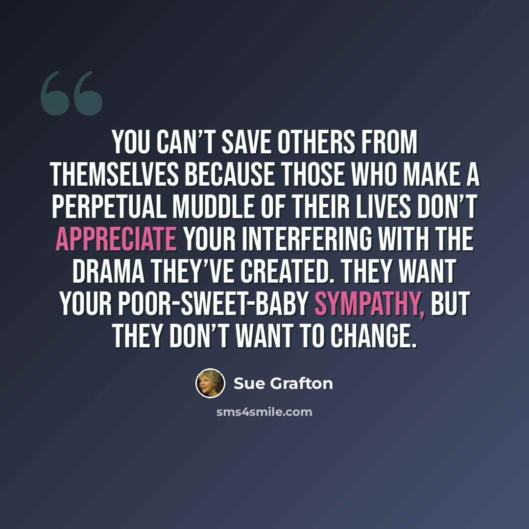 “You can’t save others from themselves because those who make a perpetual muddle of their lives don’t appreciate your interfering with the drama they’ve created. They want your poor-sweet-baby sympathy, but they don’t want to change.” quote by Sue Grafton