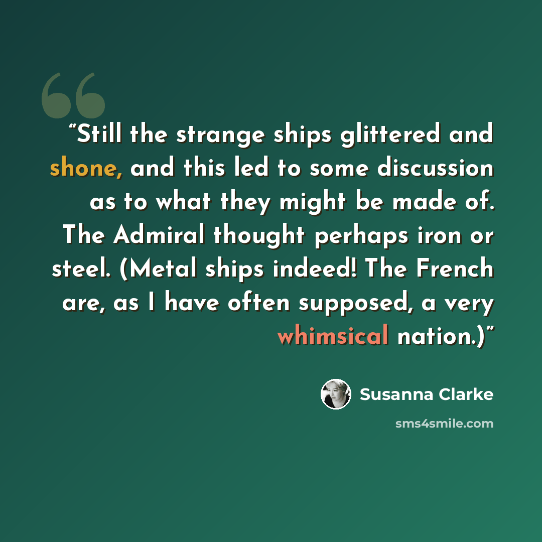 “Still the strange ships glittered and shone, and this led to some discussion as to what they might be made of. The Admiral thought perhaps iron or steel. (Metal ships indeed! The French are, as I have often supposed, a very whimsical nation.)” quote by Susanna Clarke