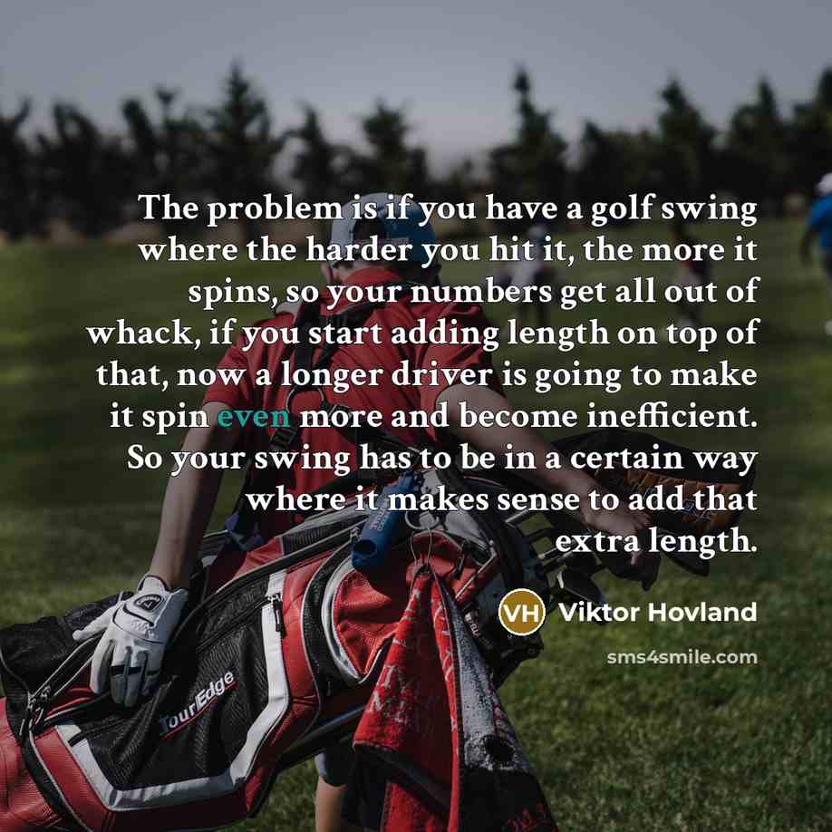 “The problem is if you have a golf swing where the harder you hit it, the more it spins, so your numbers get all out of whack, if you start adding length on top of that, now a longer driver is going to make it spin even more and become inefficient. So your swing has to be in a certain way where it…” quote by Viktor Hovland