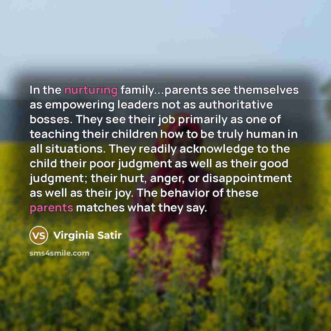 “In the nurturing family...parents see themselves as empowering leaders not as authoritative bosses. They see their job primarily as one of teaching their children how to be truly human in all situations. They readily acknowledge to the child their poor judgment as well as their good judgment…” quote by Virginia Satir