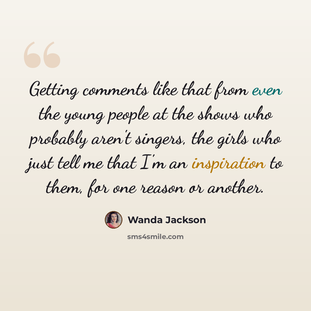 “Getting comments like that from even the young people at the shows who probably aren't singers, the girls who just tell me that I'm an inspiration to them, for one reason or another.” quote by Wanda Jackson