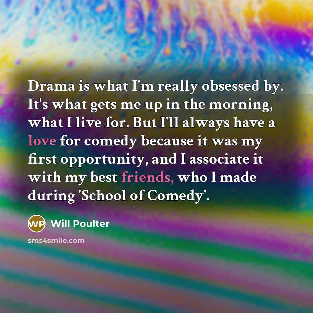 “Drama is what I'm really obsessed by. It's what gets me up in the morning, what I live for. But I'll always have a love for comedy because it was my first opportunity, and I associate it with my best friends, who I made during 'School of Comedy'.” quote by Will Poulter