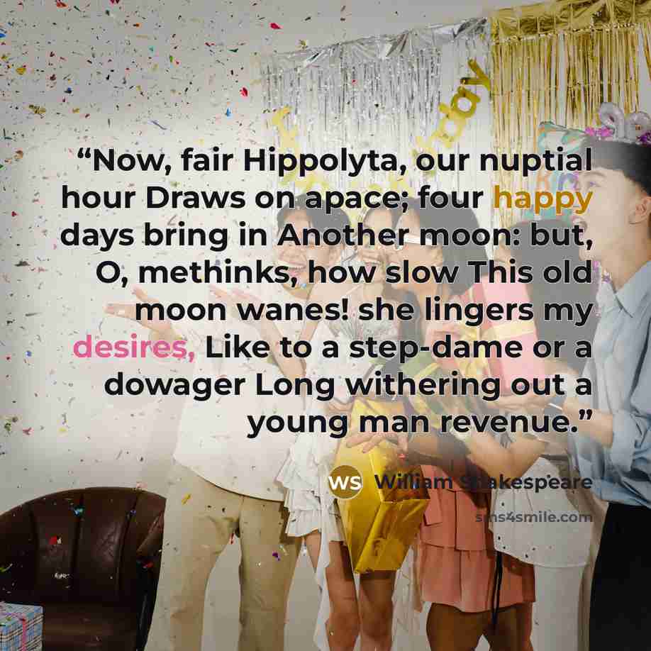 “Now, fair Hippolyta, our nuptial hour Draws on apace; four happy days bring in Another moon: but, O, methinks, how slow This old moon wanes! she lingers my desires, Like to a step-dame or a dowager Long withering out a young man revenue.” quote by William Shakespeare