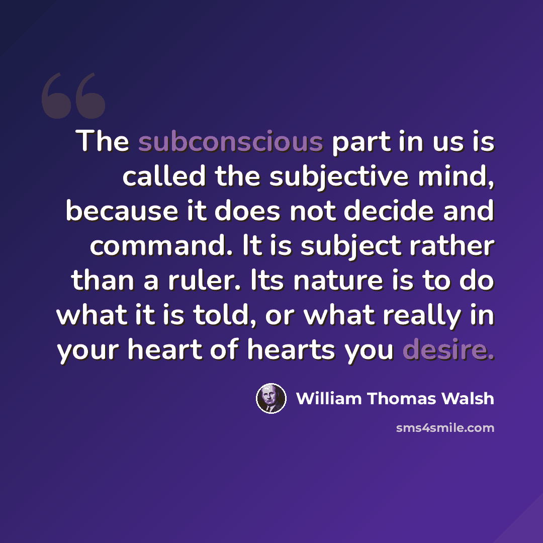 “The subconscious part in us is called the subjective mind, because it does not decide and command. It is subject rather than a ruler. Its nature is to do what it is told, or what really in your heart of hearts you desire.” quote by William Thomas Walsh