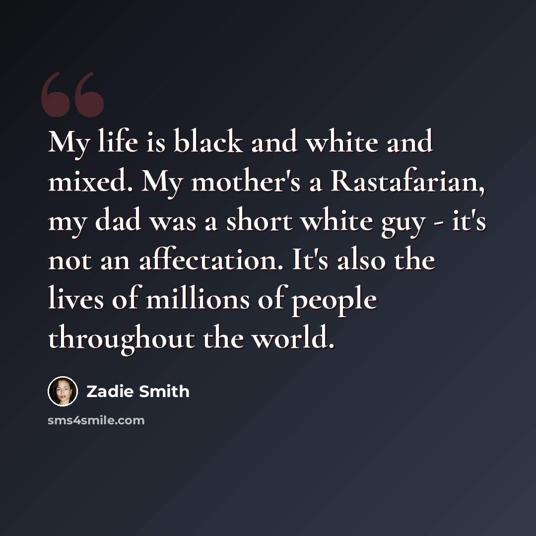 “My life is black and white and mixed. My mother's a Rastafarian, my dad was a short white guy - it's not an affectation. It's also the lives of millions of people throughout the world.” quote by Zadie Smith