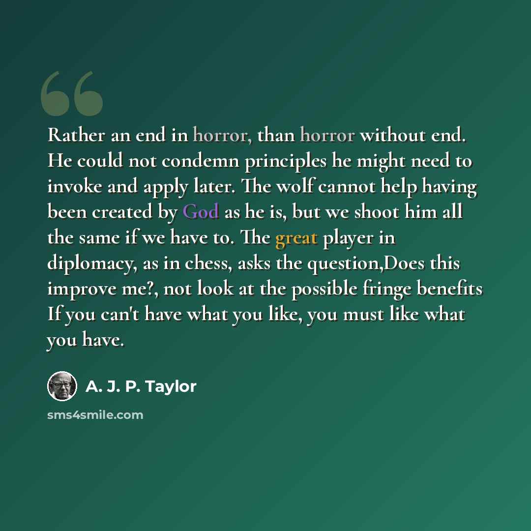 “Rather an end in horror, than horror without end. He could not condemn principles he might need to invoke and apply later. The wolf cannot help having been created by God as he is, but we shoot him all the same if we have to. The great player in diplomacy, as in chess, asks the question,Does this…” quote by A. J. P. Taylor