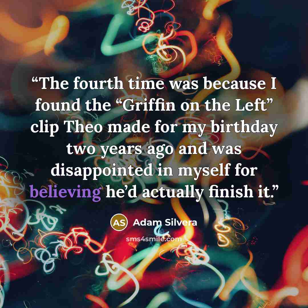 “The fourth time was because I found the “Griffin on the Left” clip Theo made for my birthday two years ago and was disappointed in myself for believing he’d actually finish it.” quote by Adam Silvera