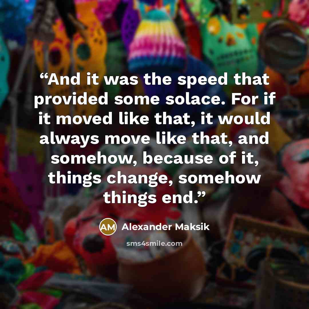“And it was the speed that provided some solace. For if it moved like that, it would always move like that, and somehow, because of it, things change, somehow things end.” quote by Alexander Maksik