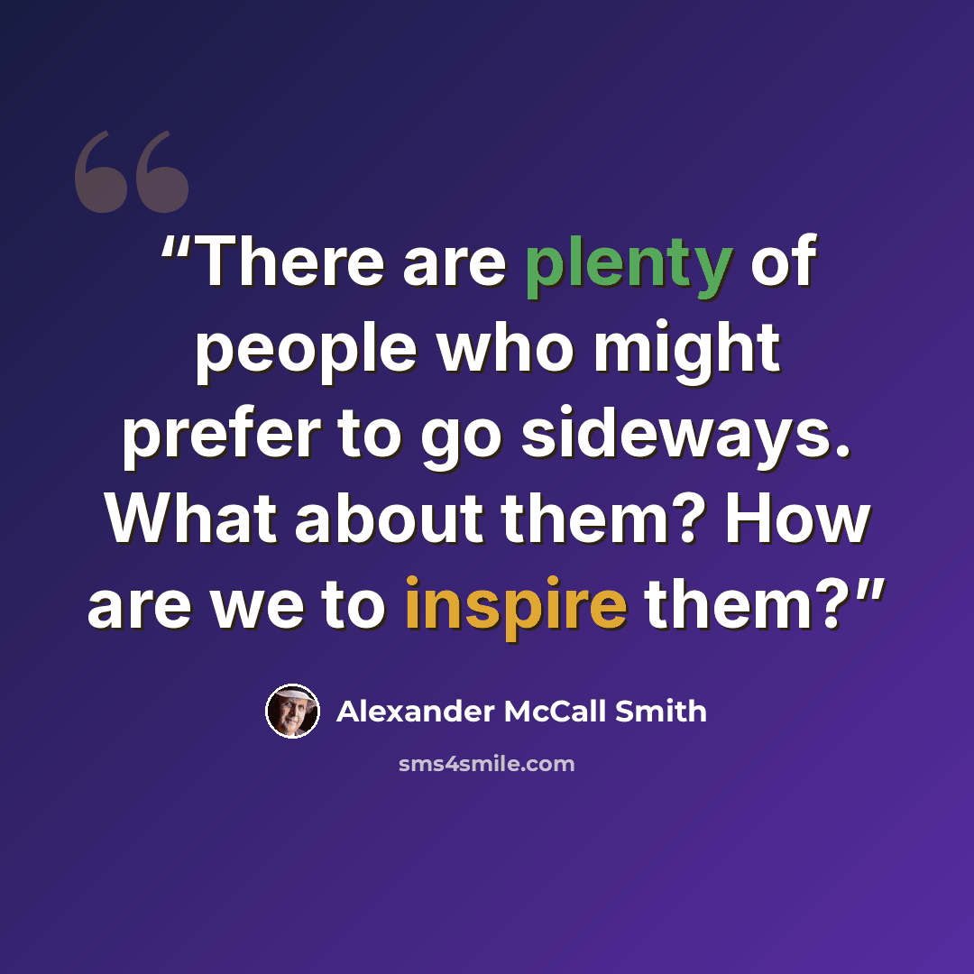 “There are plenty of people who might prefer to go sideways. What about them? How are we to inspire them?” quote by Alexander McCall Smith