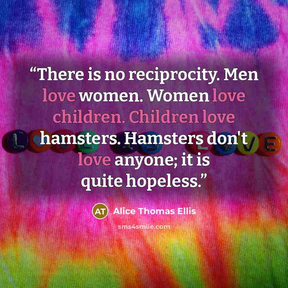 “There is no reciprocity. Men love women. Women love children. Children love hamsters. Hamsters don't love anyone; it is quite hopeless.” quote by Alice Thomas Ellis