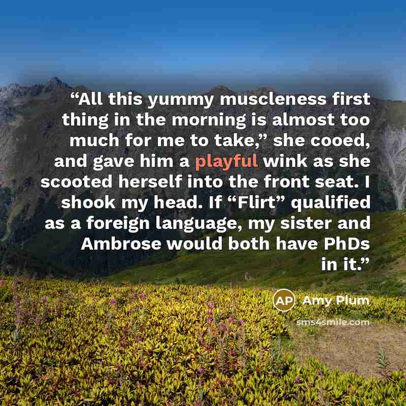 “All this yummy muscleness first thing in the morning is almost too much for me to take,” she cooed, and gave him a playful wink as she scooted herself into the front seat. I shook my head. If “Flirt” qualified as a foreign language, my sister and Ambrose would both have PhDs in it.” quote by Amy Plum