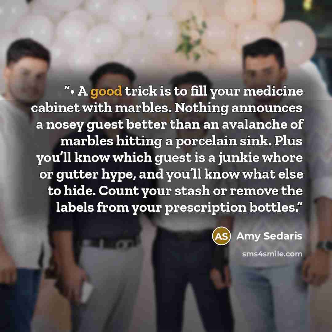 “• A good trick is to fill your medicine cabinet with marbles. Nothing announces a nosey guest better than an avalanche of marbles hitting a porcelain sink. Plus you’ll know which guest is a junkie whore or gutter hype, and you’ll know what else to hide. Count your stash or remove the labels from…” quote by Amy Sedaris