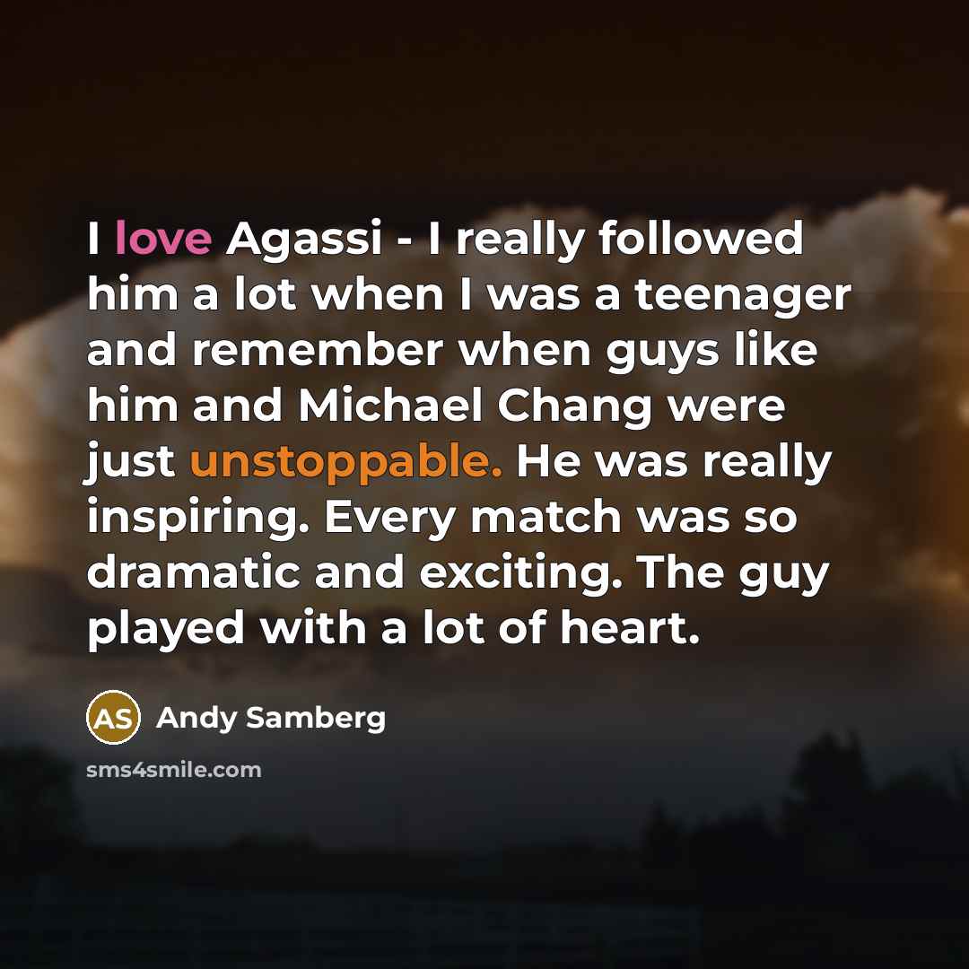 “I love Agassi - I really followed him a lot when I was a teenager and remember when guys like him and Michael Chang were just unstoppable. He was really inspiring. Every match was so dramatic and exciting. The guy played with a lot of heart.” quote by Andy Samberg