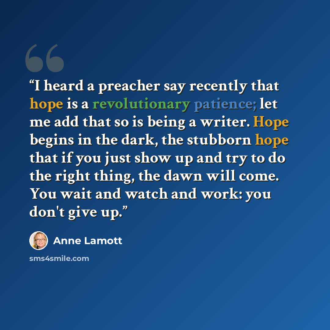 “I heard a preacher say recently that hope is a revolutionary patience; let me add that so is being a writer. Hope begins in the dark, the stubborn hope that if you just show up and try to do the right thing, the dawn will come. You wait and watch and work: you don't give up.” quote by Anne Lamott