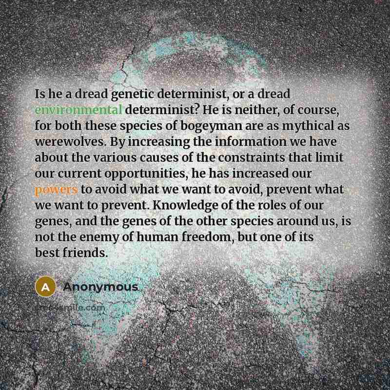 “Is he a dread genetic determinist, or a dread environmental determinist? He is neither, of course, for both these species of bogeyman are as mythical as werewolves. By increasing the information we have about the various causes of the constraints that limit our current opportunities, he has…” quote by Anonymous