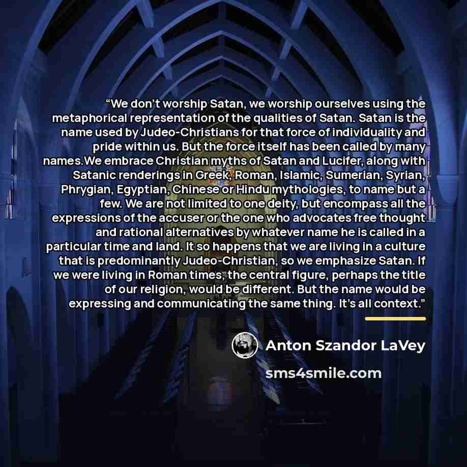 “We don't worship Satan, we worship ourselves using the metaphorical representation of the qualities of Satan. Satan is the name used by Judeo-Christians for that force of individuality and pride within us. But the force itself has been called by many names.We embrace Christian myths of Satan and…” quote by Anton Szandor LaVey
