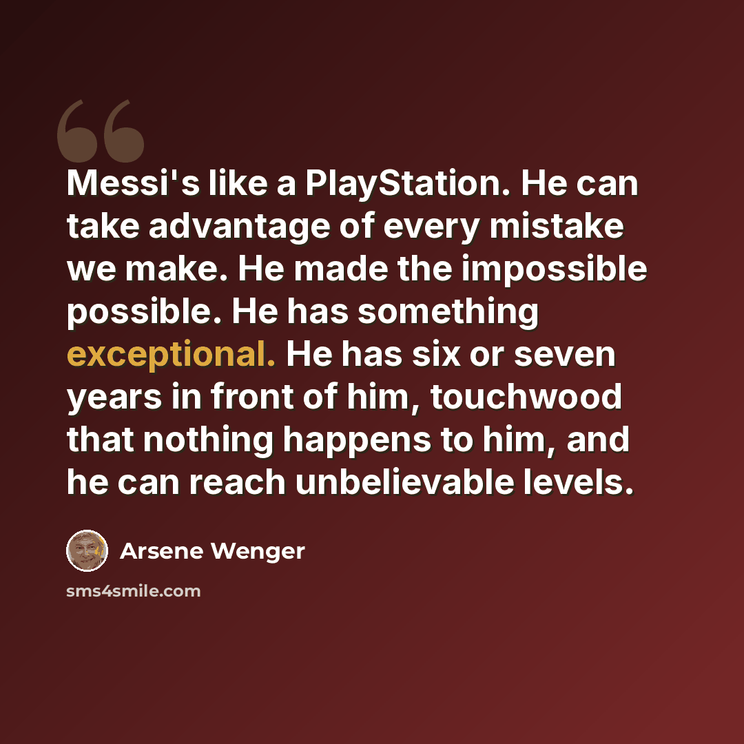 “Messi's like a PlayStation. He can take advantage of every mistake we make. He made the impossible possible. He has something exceptional. He has six or seven years in front of him, touchwood that nothing happens to him, and he can reach unbelievable levels.” quote by Arsene Wenger