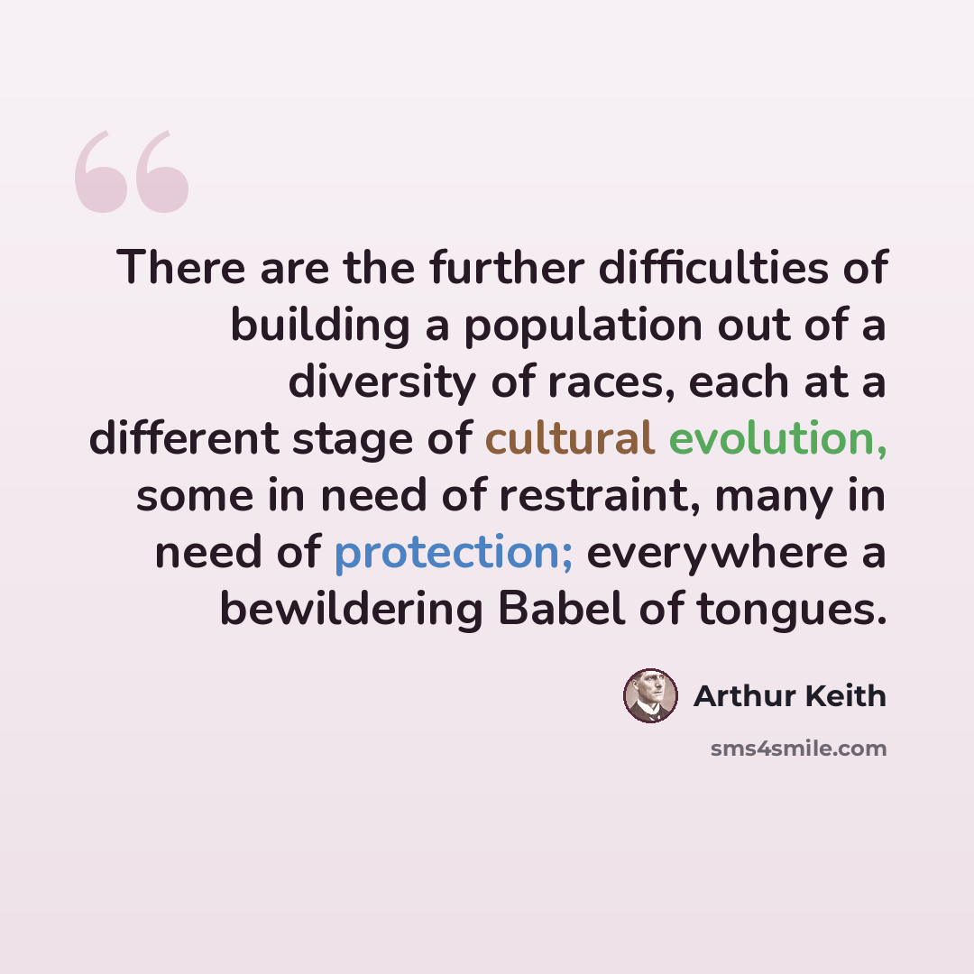 “There are the further difficulties of building a population out of a diversity of races, each at a different stage of cultural evolution, some in need of restraint, many in need of protection; everywhere a bewildering Babel of tongues.” quote by Arthur Keith