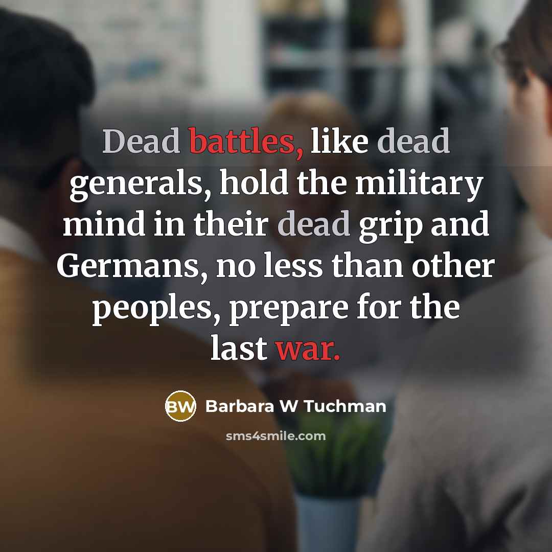 “Dead battles, like dead generals, hold the military mind in their dead grip and Germans, no less than other peoples, prepare for the last war.” quote by Barbara W Tuchman