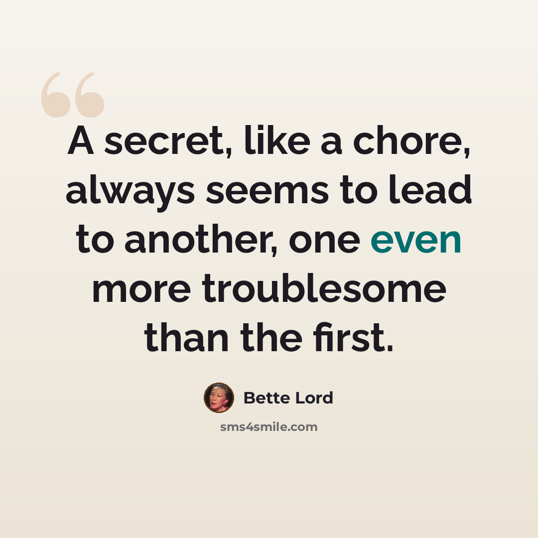 “A secret, like a chore, always seems to lead to another, one even more troublesome than the first.” quote by Bette Lord