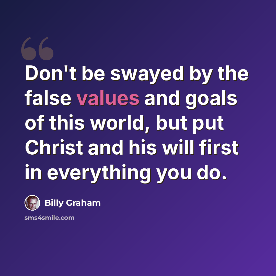 “Don't be swayed by the false values and goals of this world, but put Christ and his will first in everything you do.” quote by Billy Graham