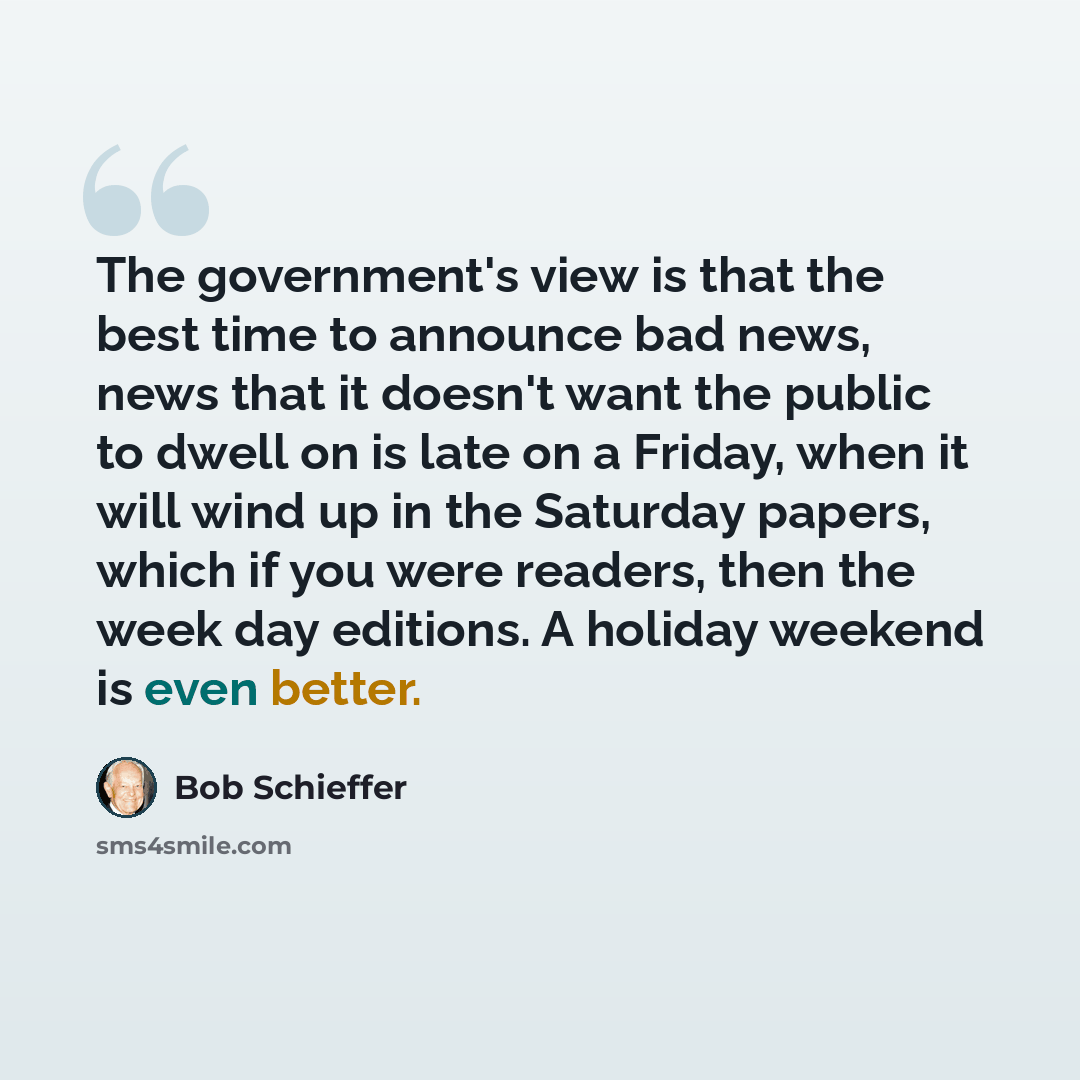 “The government's view is that the best time to announce bad news, news that it doesn't want the public to dwell on is late on a Friday, when it will wind up in the Saturday papers, which if you were readers, then the week day editions. A holiday weekend is even better.” quote by Bob Schieffer