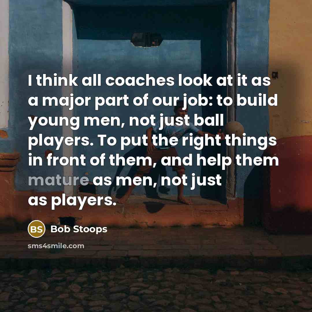 “I think all coaches look at it as a major part of our job: to build young men, not just ball players. To put the right things in front of them, and help them mature as men, not just as players.” quote by Bob Stoops