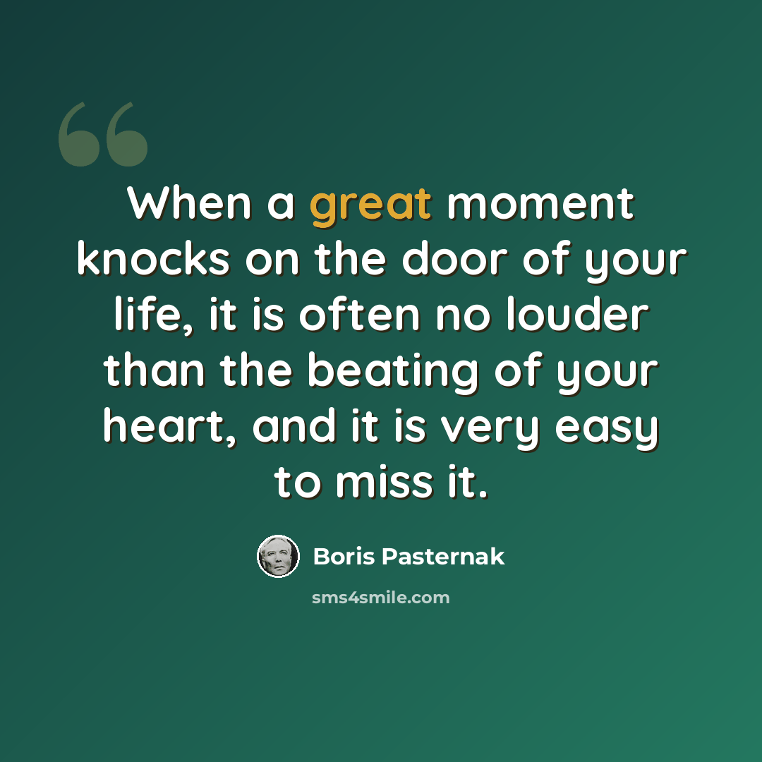 “When a great moment knocks on the door of your life, it is often no louder than the beating of your heart, and it is very easy to miss it.” quote by Boris Pasternak
