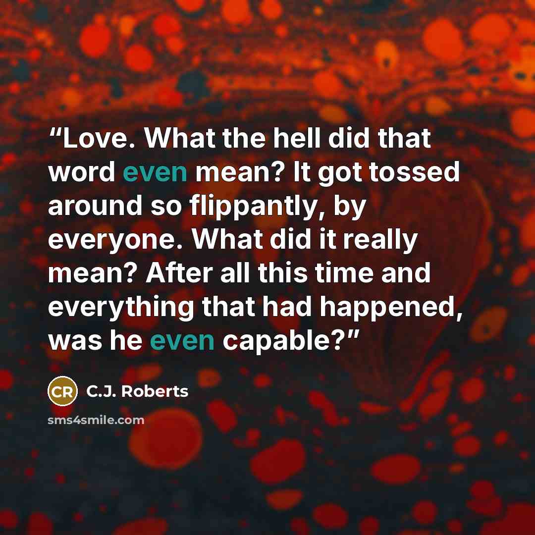 “Love. What the hell did that word even mean? It got tossed around so flippantly, by everyone. What did it really mean? After all this time and everything that had happened, was he even capable?” quote by C.J. Roberts