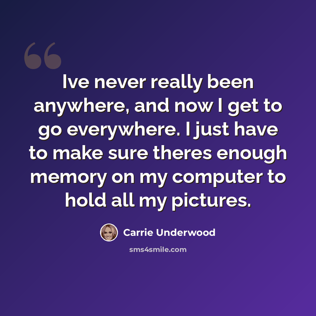 “Ive never really been anywhere, and now I get to go everywhere. I just have to make sure theres enough memory on my computer to hold all my pictures.” quote by Carrie Underwood