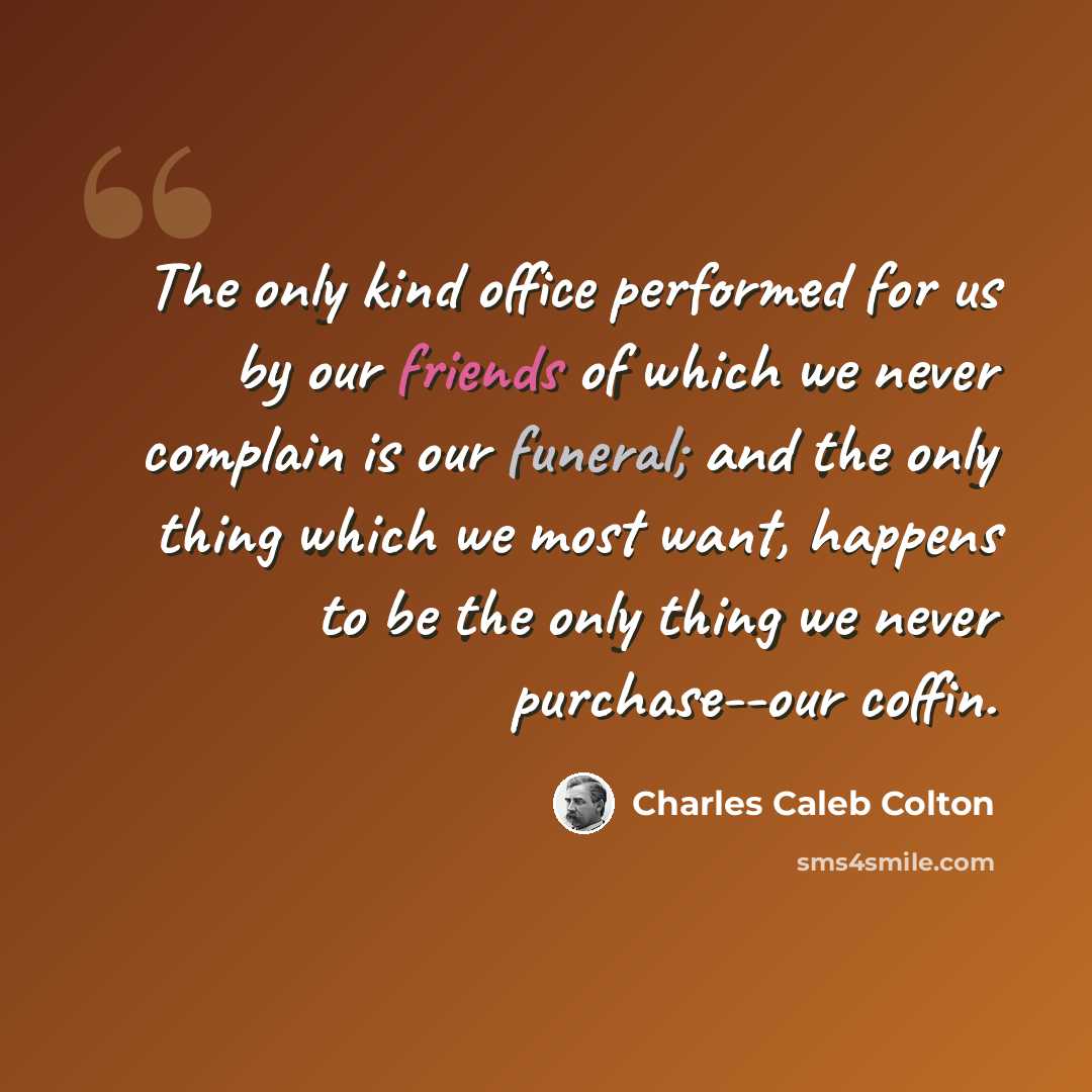 “The only kind office performed for us by our friends of which we never complain is our funeral; and the only thing which we most want, happens to be the only thing we never purchase--our coffin.” quote by Charles Caleb Colton