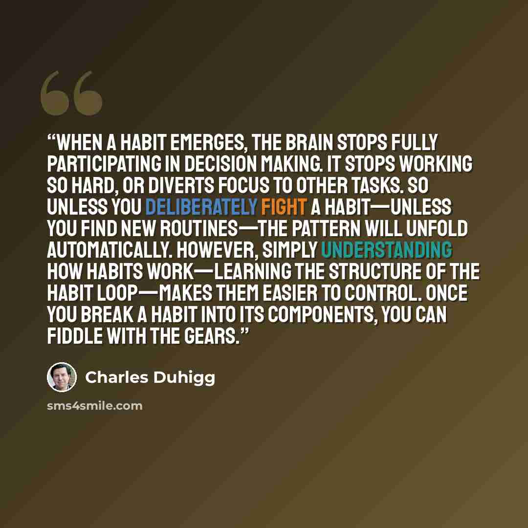 “When a habit emerges, the brain stops fully participating in decision making. It stops working so hard, or diverts focus to other tasks. So unless you deliberately fight a habit—unless you find new routines—the pattern will unfold automatically. However, simply understanding how habits…” quote by Charles Duhigg