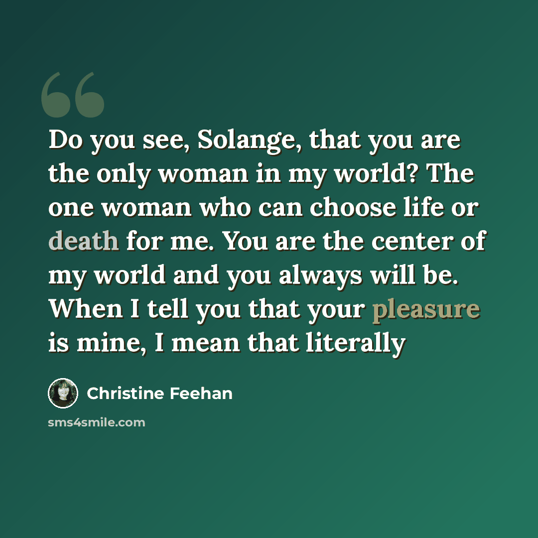 “Do you see, Solange, that you are the only woman in my world? The one woman who can choose life or death for me. You are the center of my world and you always will be. When I tell you that your pleasure is mine, I mean that literally” quote by Christine Feehan